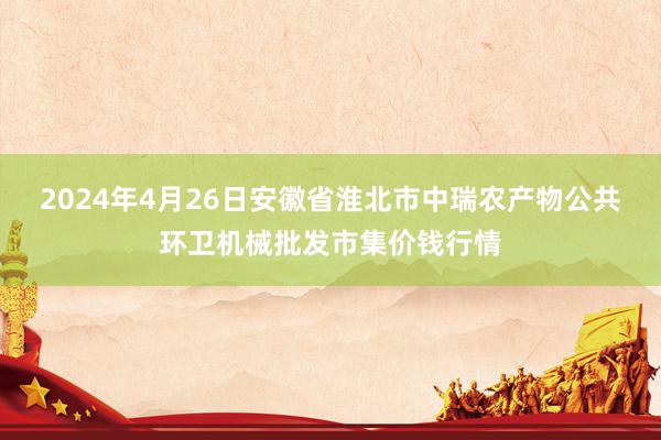 2024年4月26日安徽省淮北市中瑞农产物公共环卫机械批发市集价钱行情
